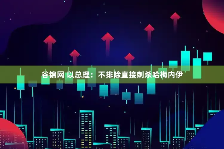 谷锦网 以总理：不排除直接刺杀哈梅内伊
