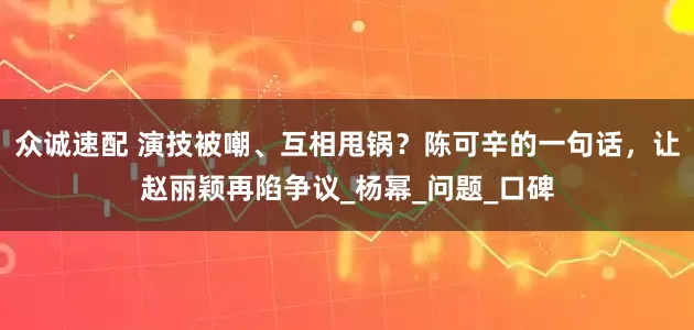 众诚速配 演技被嘲、互相甩锅？陈可辛的一句话，让赵丽颖再陷争议_杨幂_问题_口碑