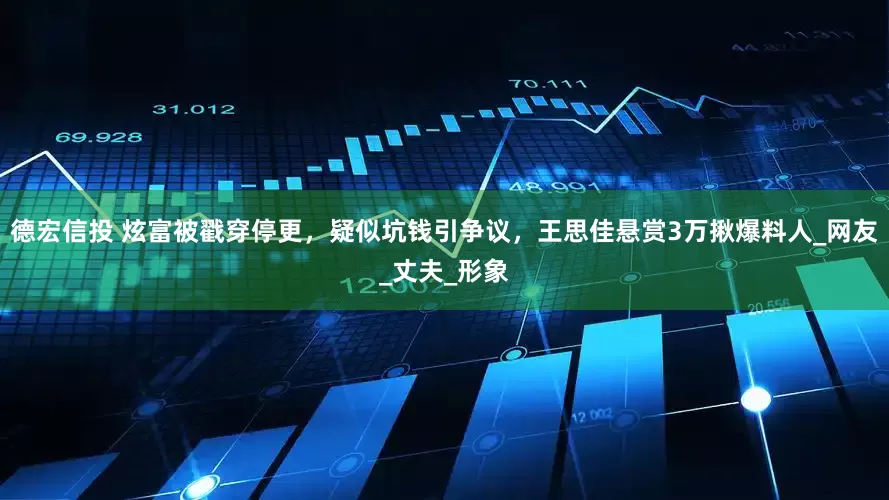 德宏信投 炫富被戳穿停更，疑似坑钱引争议，王思佳悬赏3万揪爆料人_网友_丈夫_形象