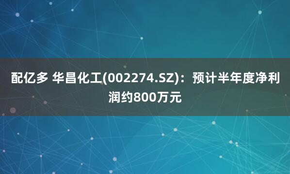 配亿多 华昌化工(002274.SZ)：预计半年度净利润约800万元