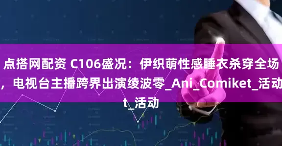 点搭网配资 C106盛况：伊织萌性感睡衣杀穿全场，电视台主播跨界出演绫波零_Ani_Comiket_活动