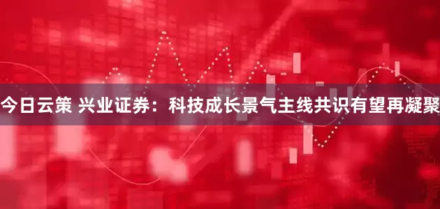今日云策 兴业证券：科技成长景气主线共识有望再凝聚