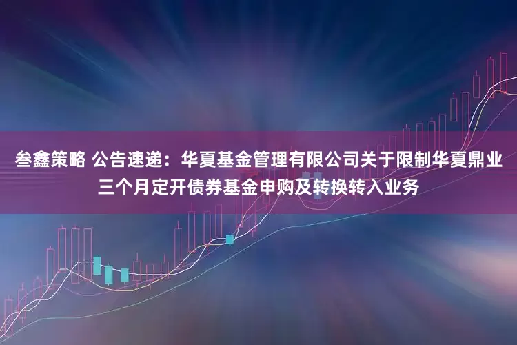 叁鑫策略 公告速递：华夏基金管理有限公司关于限制华夏鼎业三个月定开债券基金申购及转换转入业务